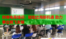 跨境電商培訓(xùn)：賦能出海新機(jī)遇 助力事業(yè)騰飛發(fā)展