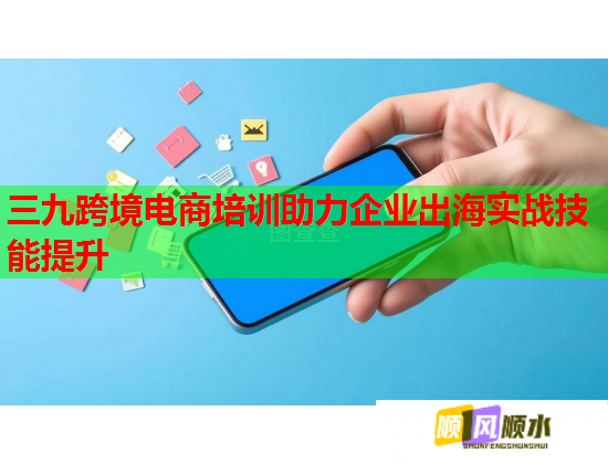 三九跨境電商培訓(xùn)助力企業(yè)出海實(shí)戰(zhàn)技能提升